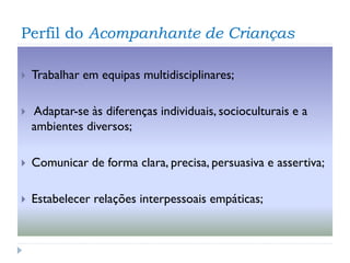 Perfil do Acompanhante de Crianças


Trabalhar em equipas multidisciplinares;



Adaptar-se às diferenças individuais, socioculturais e a
ambientes diversos;



Comunicar de forma clara, precisa, persuasiva e assertiva;



Estabelecer relações interpessoais empáticas;

 