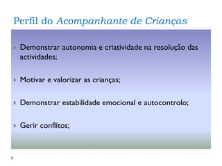 Perfil do Acompanhante de Crianças


Demonstrar autonomia e criatividade na resolução das
actividades;



Motivar e valorizar as crianças;



Demonstrar estabilidade emocional e autocontrolo;



Gerir conflitos;

 