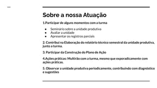 Sobre a nossa Atuação
1.Participar de alguns momentos com a turma
● Seminário sobre a unidade produtiva
● Avaliar a unidade
● Apresentar os registros parciais
2. Contribui na Elaboração do relatório técnico semestral da unidade produtiva,
junto a turma.
3. Participar da Construção do Plano de Ação
4.Ações práticas: Multirão com a turma, mesmo que exporadicamente com
ações práticas.
5. Observar a unidade produtiva periodicamente, contribuindo com diagnóstico
e sugestões
 
