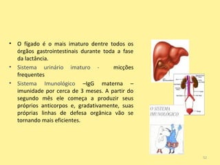 •

•
•

O fígado é o mais imaturo dentre todos os
órgãos gastrointestinais durante toda a fase
da lactância.
Sistema uriná...