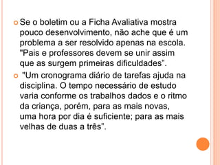  Se o boletim ou a Ficha Avaliativa mostra
pouco desenvolvimento, não ache que é um
problema a ser resolvido apenas na escola.
"Pais e professores devem se unir assim
que as surgem primeiras dificuldades”.
 "Um cronograma diário de tarefas ajuda na
disciplina. O tempo necessário de estudo
varia conforme os trabalhos dados e o ritmo
da criança, porém, para as mais novas,
uma hora por dia é suficiente; para as mais
velhas de duas a três”.
 