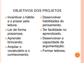 OBJETIVOS DOS PROJETOS
 Incentivar o hábito
e o prazer pela
leitura;
 Ler de forma
prazerosa;
 Aprender
brincando;
 Ampliar o
vocabulário e o
conhecimento;
 Desenvolver
habilidades do
pensamento;
 Ter facilidade no
aprendizado;
 Desenvolver a
capacidade de
argumentação;
 Formar leitores;
 