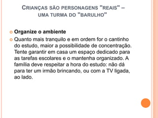 CRIANÇAS SÃO PERSONAGENS "REAIS" –
UMA TURMA DO "BARULHO"
 Organize o ambiente
 Quanto mais tranquilo e em ordem for o cantinho
do estudo, maior a possibilidade de concentração.
Tente garantir em casa um espaço dedicado para
as tarefas escolares e o mantenha organizado. A
família deve respeitar a hora do estudo: não dá
para ter um irmão brincando, ou com a TV ligada,
ao lado.
 