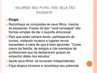 VALORIZE SEU FILHO, NÃO SEJA TÃO
EXIGENTE
 Elogie
 Reconheça as conquistas de seus filhos, mesmo
as pequenas. Frases do tipo "você consegue" são
formas simples de dar o suporte emocional.
 Pais que estão sempre lendo, participando de
cursos, visitando museus e lugares novos
transmitem a ideia de que é bom aprender. "Conte
casos da família, de amigos e cite exemplos de
profissionais que se destacaram graças ao
empenho deles nos estudos”.
 Ajude seus filhos se tornarem independentes.
 Faça elogios sinceros e reconheça seu potencial.
 