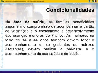 Na área de saúde, as famílias beneficiárias
assumem o compromisso de acompanhar o cartão
de vacinação e o crescimento e desenvolvimento
das crianças menores de 7 anos. As mulheres na
faixa de 14 a 44 anos também devem fazer o
acompanhamento e, se gestantes ou nutrizes
(lactantes), devem realizar o pré-natal e o
acompanhamento da sua saúde e do bebê.
Condicionalidades
 