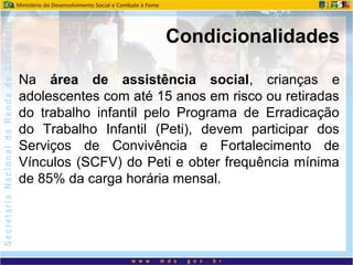 Na área de assistência social, crianças e
adolescentes com até 15 anos em risco ou retiradas
do trabalho infantil pelo Programa de Erradicação
do Trabalho Infantil (Peti), devem participar dos
Serviços de Convivência e Fortalecimento de
Vínculos (SCFV) do Peti e obter frequência mínima
de 85% da carga horária mensal.
Condicionalidades
 