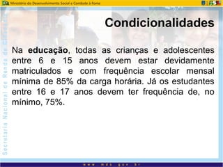 Na educação, todas as crianças e adolescentes
entre 6 e 15 anos devem estar devidamente
matriculados e com frequência escolar mensal
mínima de 85% da carga horária. Já os estudantes
entre 16 e 17 anos devem ter frequência de, no
mínimo, 75%.
Condicionalidades
 