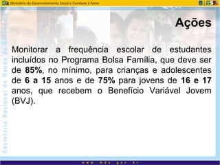 Monitorar a frequência escolar de estudantes
incluídos no Programa Bolsa Família, que deve ser
de 85%, no mínimo, para crianças e adolescentes
de 6 a 15 anos e de 75% para jovens de 16 e 17
anos, que recebem o Benefício Variável Jovem
(BVJ).
Ações
 