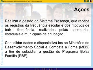 Realizar a gestão do Sistema Presença, que recebe
os registros da frequência escolar e dos motivos de
baixa frequência, realizados pelas secretarias
estaduais e municipais de educação.
Consolidar dados e disponibilizá-los ao Ministério do
Desenvolvimento Social e Combate a Fome (MDS)
a fim de subsidiar a gestão do Programa Bolsa
Família (PBF).
Ações
 