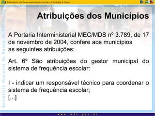 A Portaria Interministerial MEC/MDS nº 3.789, de 17
de novembro de 2004, confere aos municípios
as seguintes atribuições:
Art. 6º São atribuições do gestor municipal do
sistema de frequência escolar:
I - indicar um responsável técnico para coordenar o
sistema de frequência escolar;
[...]
Atribuições dos Municípios
 