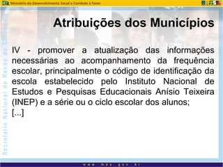 IV - promover a atualização das informações
necessárias ao acompanhamento da frequência
escolar, principalmente o código de identificação da
escola estabelecido pelo Instituto Nacional de
Estudos e Pesquisas Educacionais Anísio Teixeira
(INEP) e a série ou o ciclo escolar dos alunos;
[...]
Atribuições dos Municípios
 