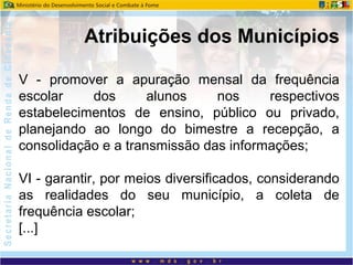V - promover a apuração mensal da frequência
escolar dos alunos nos respectivos
estabelecimentos de ensino, público ou privado,
planejando ao longo do bimestre a recepção, a
consolidação e a transmissão das informações;
VI - garantir, por meios diversificados, considerando
as realidades do seu município, a coleta de
frequência escolar;
[...]
Atribuições dos Municípios
 