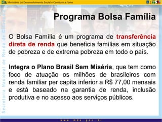 O Bolsa Família é um programa de transferência
direta de renda que beneficia famílias em situação
de pobreza e de extrema pobreza em todo o país.
Integra o Plano Brasil Sem Miséria, que tem como
foco de atuação os milhões de brasileiros com
renda familiar per capita inferior a R$ 77,00 mensais
e está baseado na garantia de renda, inclusão
produtiva e no acesso aos serviços públicos.
Programa Bolsa Família
 