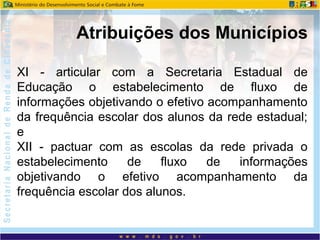 XI - articular com a Secretaria Estadual de
Educação o estabelecimento de fluxo de
informações objetivando o efetivo acompanhamento
da frequência escolar dos alunos da rede estadual;
e
XII - pactuar com as escolas da rede privada o
estabelecimento de fluxo de informações
objetivando o efetivo acompanhamento da
frequência escolar dos alunos.
Atribuições dos Municípios
 