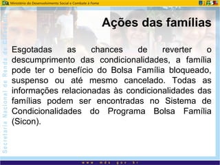 Esgotadas as chances de reverter o
descumprimento das condicionalidades, a família
pode ter o benefício do Bolsa Família bloqueado,
suspenso ou até mesmo cancelado. Todas as
informações relacionadas às condicionalidades das
famílias podem ser encontradas no Sistema de
Condicionalidades do Programa Bolsa Família
(Sicon).
Ações das famílias
 