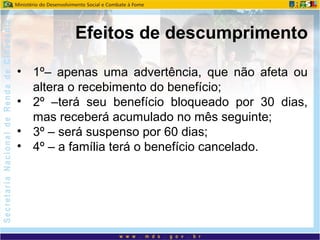 • 1º– apenas uma advertência, que não afeta ou
altera o recebimento do benefício;
• 2º –terá seu benefício bloqueado por 30 dias,
mas receberá acumulado no mês seguinte;
• 3º – será suspenso por 60 dias;
• 4º – a família terá o benefício cancelado.
Efeitos de descumprimento
 