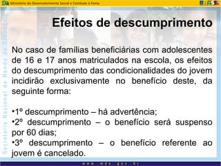 No caso de famílias beneficiárias com adolescentes
de 16 e 17 anos matriculados na escola, os efeitos
do descumprimento das condicionalidades do jovem
incidirão exclusivamente no benefício deste, da
seguinte forma:
•1º descumprimento – há advertência;
•2º descumprimento – o benefício será suspenso
por 60 dias;
•3º descumprimento – o benefício referente ao
jovem é cancelado.
Efeitos de descumprimento
 
