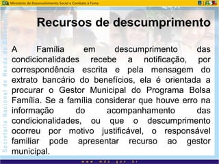 A Família em descumprimento das
condicionalidades recebe a notificação, por
correspondência escrita e pela mensagem do
extrato bancário do benefícios, ela é orientada a
procurar o Gestor Municipal do Programa Bolsa
Família. Se a família considerar que houve erro na
informação do acompanhamento das
condicionalidades, ou que o descumprimento
ocorreu por motivo justificável, o responsável
familiar pode apresentar recurso ao gestor
municipal.
Recursos de descumprimento
 