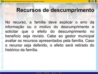 No recurso, a família deve explicar o erro da
informação ou o motivo do descumprimento e
solicitar que o efeito do descumprimento no
benefício seja revisto. Cabe ao gestor municipal
avaliar os recursos apresentados pela família. Caso
o recurso seja deferido, o efeito será retirado do
histórico da família.
Recursos de descumprimento
 