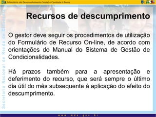 O gestor deve seguir os procedimentos de utilização
do Formulário de Recurso On-line, de acordo com
orientações do Manual do Sistema de Gestão de
Condicionalidades.
Há prazos também para a apresentação e
deferimento do recurso, que será sempre o último
dia útil do mês subsequente à aplicação do efeito do
descumprimento.
Recursos de descumprimento
 