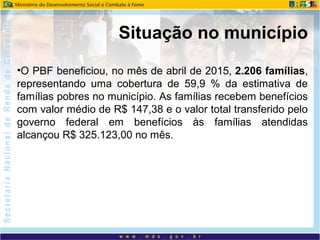 •O PBF beneficiou, no mês de abril de 2015, 2.206 famílias,
representando uma cobertura de 59,9 % da estimativa de
famílias pobres no município. As famílias recebem benefícios
com valor médio de R$ 147,38 e o valor total transferido pelo
governo federal em benefícios às famílias atendidas
alcançou R$ 325.123,00 no mês.
Situação no município
 