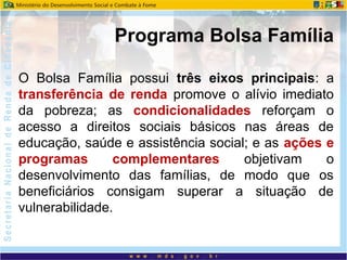 O Bolsa Família possui três eixos principais: a
transferência de renda promove o alívio imediato
da pobreza; as condicionalidades reforçam o
acesso a direitos sociais básicos nas áreas de
educação, saúde e assistência social; e as ações e
programas complementares objetivam o
desenvolvimento das famílias, de modo que os
beneficiários consigam superar a situação de
vulnerabilidade.
Programa Bolsa Família
 