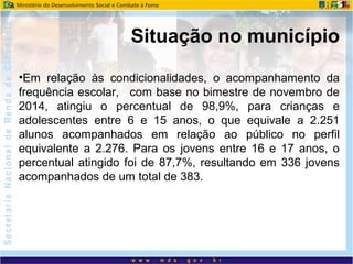 •Em relação às condicionalidades, o acompanhamento da
frequência escolar, com base no bimestre de novembro de
2014, atingiu o percentual de 98,9%, para crianças e
adolescentes entre 6 e 15 anos, o que equivale a 2.251
alunos acompanhados em relação ao público no perfil
equivalente a 2.276. Para os jovens entre 16 e 17 anos, o
percentual atingido foi de 87,7%, resultando em 336 jovens
acompanhados de um total de 383.
Situação no município
 
