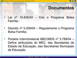 • Lei nº 10.836/04 - Cria o Programa Bolsa
Família;
• Decreto nº 5.209/04 – Regulamenta o Programa
Bolsa Família;
• Portaria Interministerial MEC/MDS nº 3.789/04 –
Define atribuições do MEC, das Secretarias de
Estado da Educação, das Secretarias Municipais
de Educação.
Documentos
 