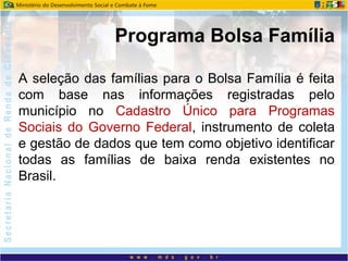 A seleção das famílias para o Bolsa Família é feita
com base nas informações registradas pelo
município no Cadastro Único para Programas
Sociais do Governo Federal, instrumento de coleta
e gestão de dados que tem como objetivo identificar
todas as famílias de baixa renda existentes no
Brasil.
Programa Bolsa Família
 