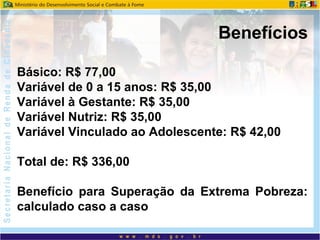 Básico: R$ 77,00
Variável de 0 a 15 anos: R$ 35,00
Variável à Gestante: R$ 35,00
Variável Nutriz: R$ 35,00
Variável Vinculado ao Adolescente: R$ 42,00
Total de: R$ 336,00
Benefício para Superação da Extrema Pobreza:
calculado caso a caso
Benefícios
 