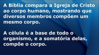 A Bíblia compara a Igreja de Cristo
ao corpo humano, mostrando que
diversos membros compõem um
mesmo corpo.
A célula é a base de todo o
organismo, e a somatória delas,
compõe o corpo.
 