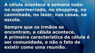 A célula acontece a semana toda:
no supermercado, no shopping, na
caminhada, no lazer, nas casas, na
escola.
Sempre que os irmãos se
encontram, a célula acontece.
A primeira característica da célula é
ser comunidade, e não o fato de
existir como uma reunião.
 