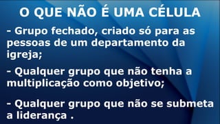 - Grupo fechado, criado só para as
pessoas de um departamento da
igreja;
- Qualquer grupo que não tenha a
multiplicação como objetivo;
- Qualquer grupo que não se submeta
a liderança .
O QUE NÃO É UMA CÉLULA
 
