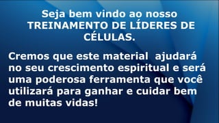 Seja bem vindo ao nosso
TREINAMENTO DE LÍDERES DE
CÉLULAS.
Cremos que este material ajudará
no seu crescimento espiritual e será
uma poderosa ferramenta que você
utilizará para ganhar e cuidar bem
de muitas vidas!
 