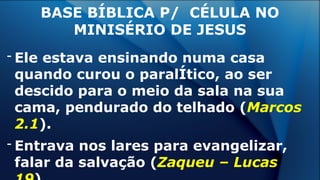 - Ele estava ensinando numa casa
quando curou o paralÍtico, ao ser
descido para o meio da sala na sua
cama, pendurado do telhado (Marcos
2.1).
- Entrava nos lares para evangelizar,
falar da salvação (Zaqueu – Lucas
BASE BÍBLICA P/ CÉLULA NO
MINISÉRIO DE JESUS
 