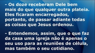 - Os doze receberam Dele bem
mais do que qualquer outra plateia.
Eles ficaram encarregados,
portanto, de passar adiante todas
as coisas que Jesus ordenou.
- Entendemos, assim, que o que faz
da casa uma igreja não é apenas o
seu uso para as reuniões de célula,
mas também o seu cotidiano.
 