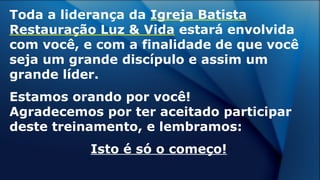 Toda a liderança da Igreja Batista
Restauração Luz & Vida estará envolvida
com você, e com a finalidade de que você
seja um grande discípulo e assim um
grande líder.
Estamos orando por você!
Agradecemos por ter aceitado participar
deste treinamento, e lembramos:
Isto é só o começo!
 