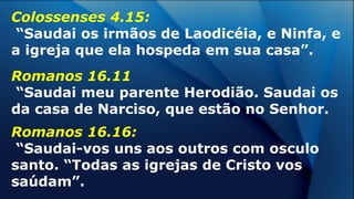 Colossenses 4.15:
“Saudai os irmãos de Laodicéia, e Ninfa, e
a igreja que ela hospeda em sua casa”.
Romanos 16.11
“Saudai meu parente Herodião. Saudai os
da casa de Narciso, que estão no Senhor.
Romanos 16.16:
“Saudai-vos uns aos outros com osculo
santo. “Todas as igrejas de Cristo vos
saúdam”.
 