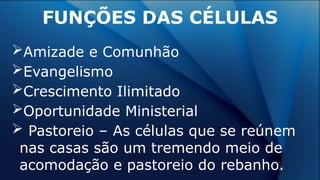 Amizade e Comunhão
Evangelismo
Crescimento Ilimitado
Oportunidade Ministerial
 Pastoreio – As células que se reúnem
nas casas são um tremendo meio de
acomodação e pastoreio do rebanho.
FUNÇÕES DAS CÉLULAS
 