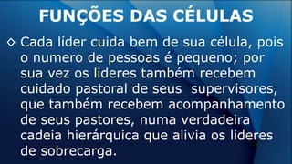 ◊ Cada líder cuida bem de sua célula, pois
o numero de pessoas é pequeno; por
sua vez os lideres também recebem
cuidado pastoral de seus supervisores,
que também recebem acompanhamento
de seus pastores, numa verdadeira
cadeia hierárquica que alivia os lideres
de sobrecarga.
FUNÇÕES DAS CÉLULAS
 