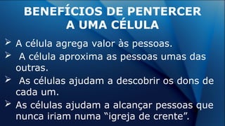  A célula agrega valor às pessoas.
 A célula aproxima as pessoas umas das
outras.
 As células ajudam a descobrir os dons de
cada um.
 As células ajudam a alcançar pessoas que
nunca iriam numa “igreja de crente”.
BENEFÍCIOS DE PENTERCER
A UMA CÉLULA
 