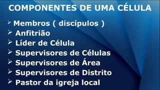 COMPONENTES DE UMA CÉLULA
 Membros ( discípulos )
 Anfitrião
 Líder de Célula
 Supervisores de Células
 Supervisores de Área
 Supervisores de Distrito
 Pastor da igreja local
 