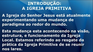 INTRODUÇÃO:
A IGREJA PRIMITIVA
A Igreja do Senhor Jesus está atualmente
experimentando uma mudança de
paradigma ao redor do mundo.
Esta mudança esta acontecendo na visão,
estrutura, e funcionamento da Igreja
Local. Estamos referindo ao resgate da
prática da Igreja Primitiva de se reunir
nos lares.
 