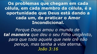 Os problemas que chegam em cada
célula, em cada membro da célula, é a
oportunidade que Deus está dando a
cada um, de praticar o Amor
Incondicional.
Porque Deus amou o mundo de
tal maneira que deu o seu Filho unigênito,
para que todo aquele que nele crê não
pereça, mas tenha a vida eterna.
João 3:16
 