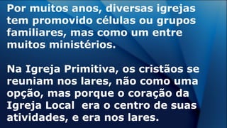 Por muitos anos, diversas igrejas
tem promovido células ou grupos
familiares, mas como um entre
muitos ministérios.
Na Igreja Primitiva, os cristãos se
reuniam nos lares, não como uma
opção, mas porque o coração da
Igreja Local era o centro de suas
atividades, e era nos lares.
 