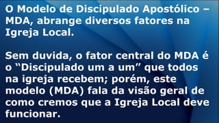 O Modelo de Discipulado Apostólico –
MDA, abrange diversos fatores na
Igreja Local.
Sem duvida, o fator central do MDA é
o “Discipulado um a um” que todos
na igreja recebem; porém, este
modelo (MDA) fala da visão geral de
como cremos que a Igreja Local deve
funcionar.
 