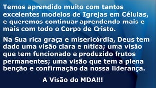 Temos aprendido muito com tantos
excelentes modelos de Igrejas em Células,
e queremos continuar aprendendo mais e
mais com todo o Corpo de Cristo.
Na Sua rica graça e misericórdia, Deus tem
dado uma visão clara e nítida; uma visão
que tem funcionado e produzido frutos
permanentes; uma visão que tem a plena
benção e confirmação da nossa liderança.
A Visão do MDA!!!
 