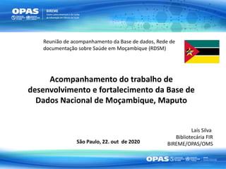 Acompanhamento do trabalho de
desenvolvimento e fortalecimento da Base de
Dados Nacional de Moçambique, Maputo
São Paulo, 22. out de 2020
Laís Silva
Bibliotecária FIR
BIREME/OPAS/OMS
Reunião de acompanhamento da Base de dados, Rede de
documentação sobre Saúde em Moçambique (RDSM)
 