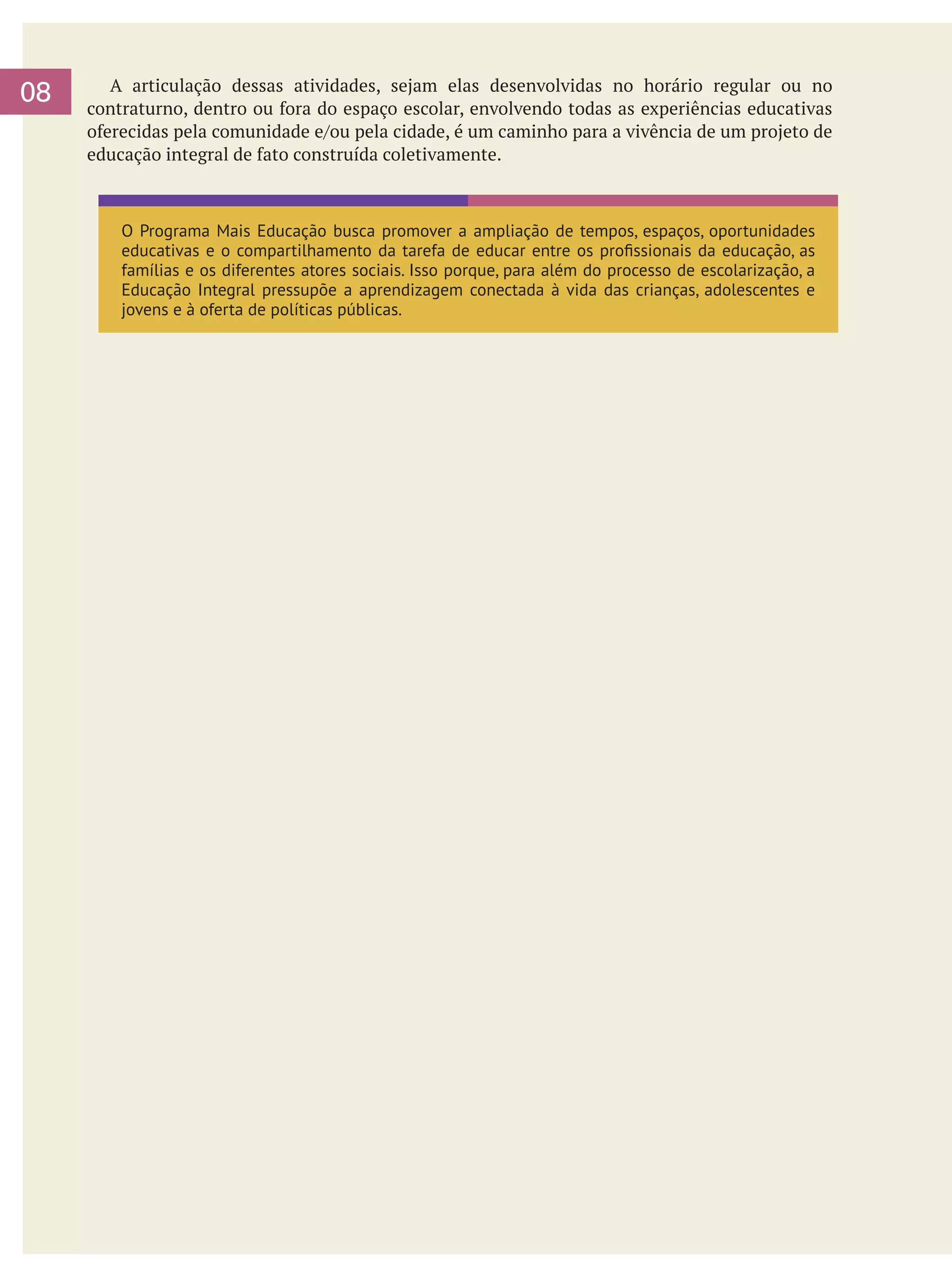08

	 A articulação dessas atividades, sejam elas desenvolvidas no horário regular ou no
contraturno, dentro ou fora do espaço escolar, envolvendo todas as experiências educativas
oferecidas pela comunidade e/ou pela cidade, é um caminho para a vivência de um projeto de
educação integral de fato construída coletivamente.

O Programa Mais Educação busca promover a ampliação de tempos, espaços, oportunidades
educativas e o compartilhamento da tarefa de educar entre os profissionais da educação, as
famílias e os diferentes atores sociais. Isso porque, para além do processo de escolarização, a
Educação Integral pressupõe a aprendizagem conectada à vida das crianças, adolescentes e
jovens e à oferta de políticas públicas.

 