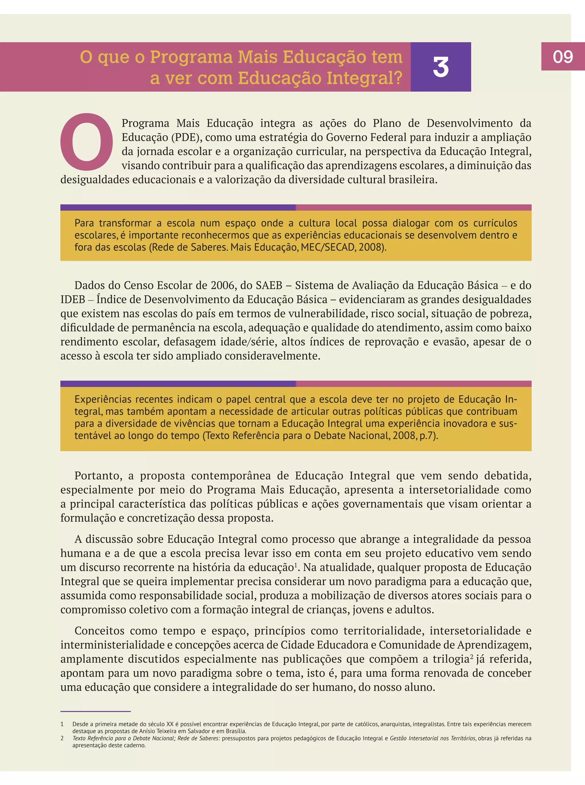 O que o Programa Mais Educação tem
a ver com Educação Integral?

3

O

Programa Mais Educação integra as ações do Plano de Desenvolvimento da
Educação (PDE), como uma estratégia do Governo Federal para induzir a ampliação
da jornada escolar e a organização curricular, na perspectiva da Educação Integral,
visando contribuir para a qualificação das aprendizagens escolares, a diminuição das
desigualdades educacionais e a valorização da diversidade cultural brasileira.

Para transformar a escola num espaço onde a cultura local possa dialogar com os currículos
escolares, é importante reconhecermos que as experiências educacionais se desenvolvem dentro e
fora das escolas (Rede de Saberes. Mais Educação, MEC/SECAD, 2008).

	 Dados do Censo Escolar de 2006, do SAEB – Sistema de Avaliação da Educação Básica – e do
IDEB – Índice de Desenvolvimento da Educação Básica – evidenciaram as grandes desigualdades
que existem nas escolas do país em termos de vulnerabilidade, risco social, situação de pobreza,
dificuldade de permanência na escola, adequação e qualidade do atendimento, assim como baixo
rendimento escolar, defasagem idade/série, altos índices de reprovação e evasão, apesar de o
acesso à escola ter sido ampliado consideravelmente.

	

Experiências recentes indicam o papel central que a escola deve ter no projeto de Educação Integral, mas também apontam a necessidade de articular outras políticas públicas que contribuam
para a diversidade de vivências que tornam a Educação Integral uma experiência inovadora e sustentável ao longo do tempo (Texto Referência para o Debate Nacional, 2008, p.7).

	 Portanto, a proposta contemporânea de Educação Integral que vem sendo debatida,
especialmente por meio do Programa Mais Educação, apresenta a intersetorialidade como
a principal característica das políticas públicas e ações governamentais que visam orientar a
formulação e concretização dessa proposta.
	 A discussão sobre Educação Integral como processo que abrange a integralidade da pessoa
humana e a de que a escola precisa levar isso em conta em seu projeto educativo vem sendo
um discurso recorrente na história da educação1. Na atualidade, qualquer proposta de Educação
Integral que se queira implementar precisa considerar um novo paradigma para a educação que,
assumida como responsabilidade social, produza a mobilização de diversos atores sociais para o
compromisso coletivo com a formação integral de crianças, jovens e adultos.
	 Conceitos como tempo e espaço, princípios como territorialidade, intersetorialidade e
interministerialidade e concepções acerca de Cidade Educadora e Comunidade de Aprendizagem,
amplamente discutidos especialmente nas publicações que compõem a trilogia2 já referida,
apontam para um novo paradigma sobre o tema, isto é, para uma forma renovada de conceber
uma educação que considere a integralidade do ser humano, do nosso aluno.
1	
2	

Desde a primeira metade do século XX é possível encontrar experiências de Educação Integral, por parte de católicos, anarquistas, integralistas. Entre tais experiências merecem
destaque as propostas de Anísio Teixeira em Salvador e em Brasília.
Texto Referência para o Debate Nacional; Rede de Saberes: pressupostos para projetos pedagógicos de Educação Integral e Gestão Intersetorial nos Territórios, obras já referidas na
apresentação deste caderno.

09

 